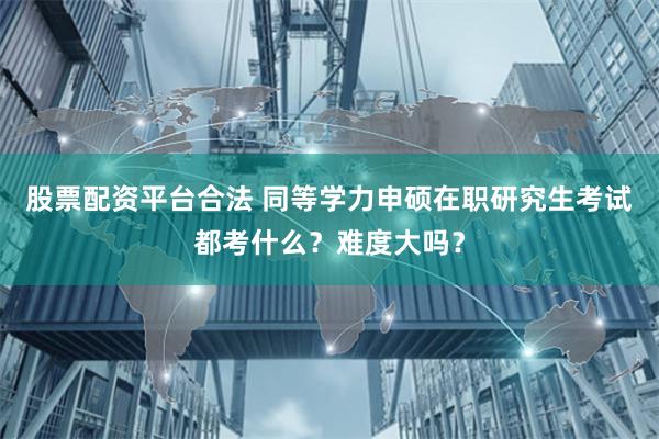 股票配资平台合法 同等学力申硕在职研究生考试都考什么？难度大吗？