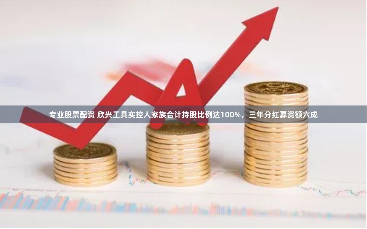 专业股票配资 欣兴工具实控人家族合计持股比例达100%，三年分红募资额六成