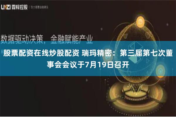 股票配资在线炒股配资 瑞玛精密：第三届第七次董事会会议于7月19日召开