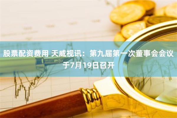 股票配资费用 天威视讯：第九届第一次董事会会议于7月19日召开