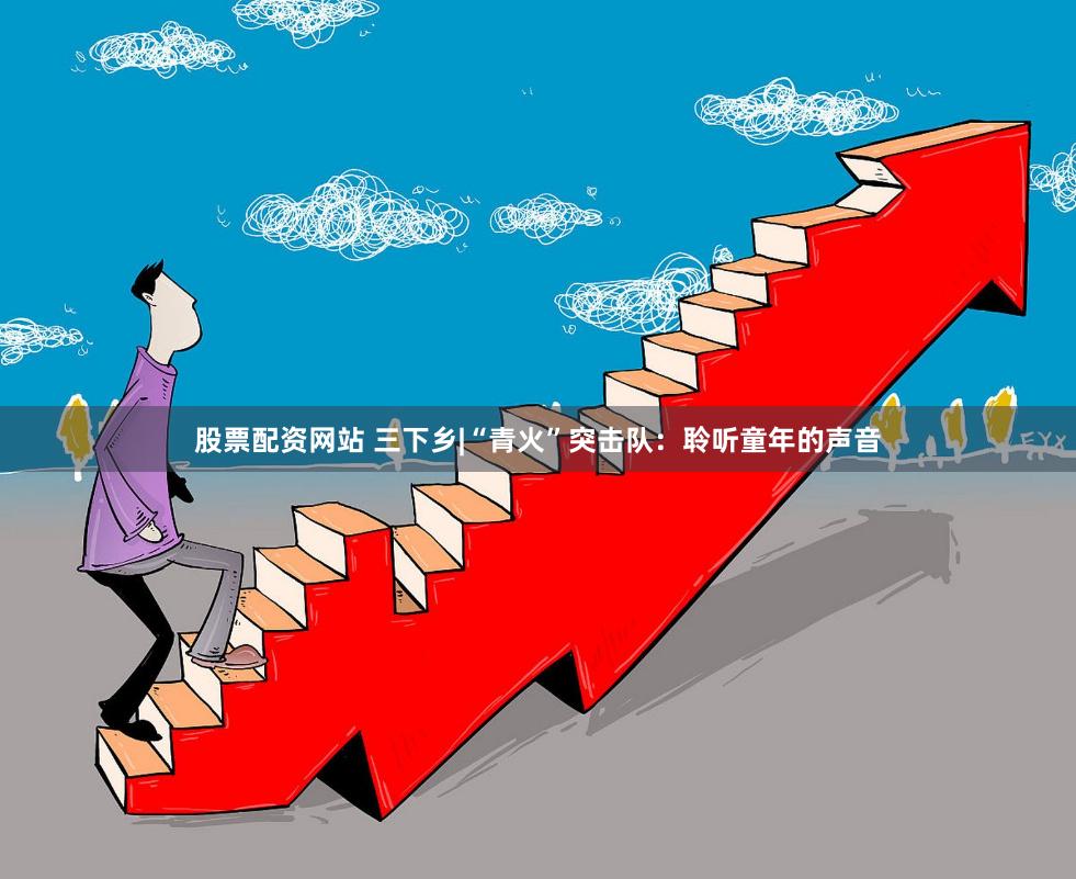 股票配资网站 三下乡|“青火”突击队：聆听童年的声音