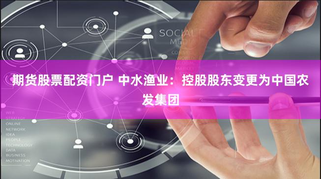期货股票配资门户 中水渔业：控股股东变更为中国农发集团