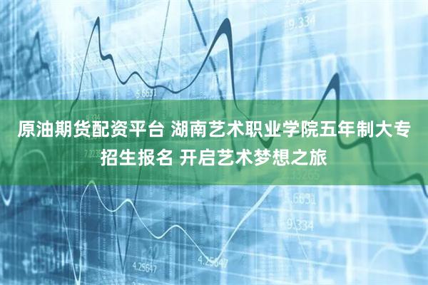 原油期货配资平台 湖南艺术职业学院五年制大专招生报名 开启艺术梦想之旅
