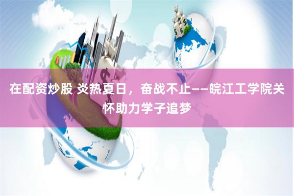 在配资炒股 炎热夏日，奋战不止——皖江工学院关怀助力学子追梦