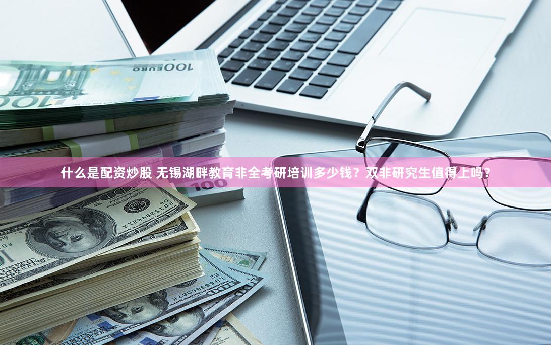 什么是配资炒股 无锡湖畔教育非全考研培训多少钱？双非研究生值得上吗？