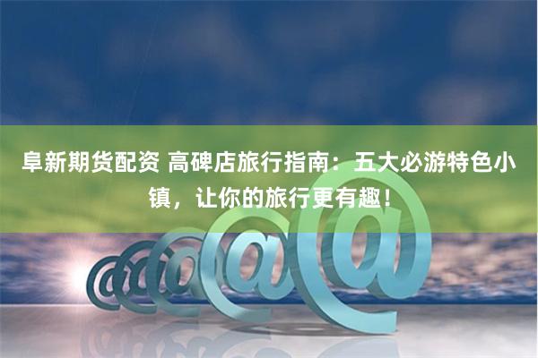 阜新期货配资 高碑店旅行指南：五大必游特色小镇，让你的旅行更有趣！
