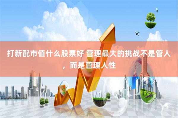 打新配市值什么股票好 管理最大的挑战不是管人，而是管理人性