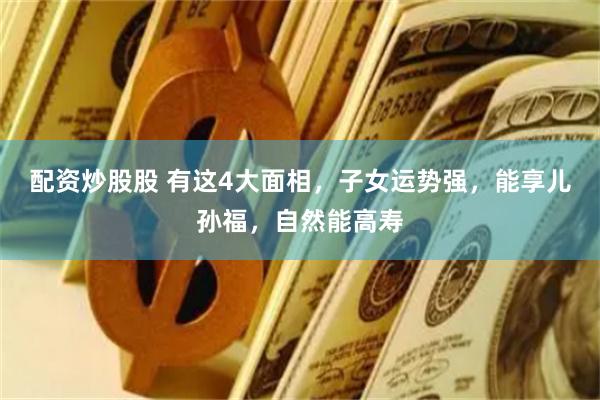 配资炒股股 有这4大面相，子女运势强，能享儿孙福，自然能高寿