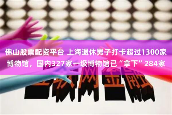 佛山股票配资平台 上海退休男子打卡超过1300家博物馆，国内327家一级博物馆已“拿下”284家