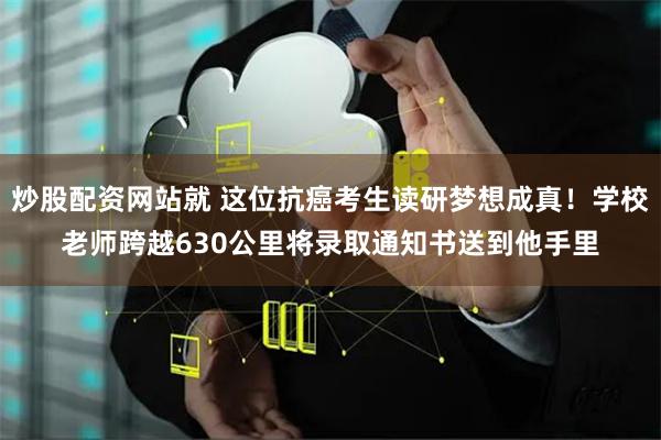 炒股配资网站就 这位抗癌考生读研梦想成真！学校老师跨越630公里将录取通知书送到他手里