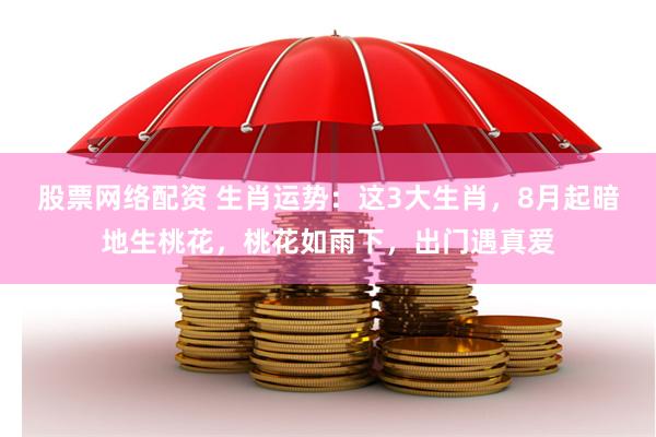 股票网络配资 生肖运势：这3大生肖，8月起暗地生桃花，桃花如雨下，出门遇真爱