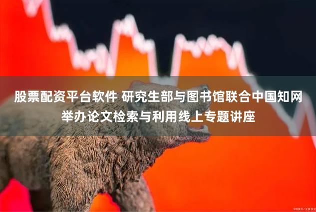 股票配资平台软件 研究生部与图书馆联合中国知网举办论文检索与利用线上专题讲座