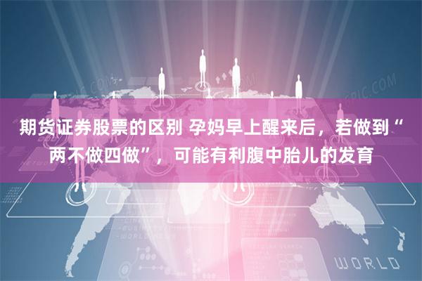 期货证券股票的区别 孕妈早上醒来后，若做到“两不做四做”，可能有利腹中胎儿的发育