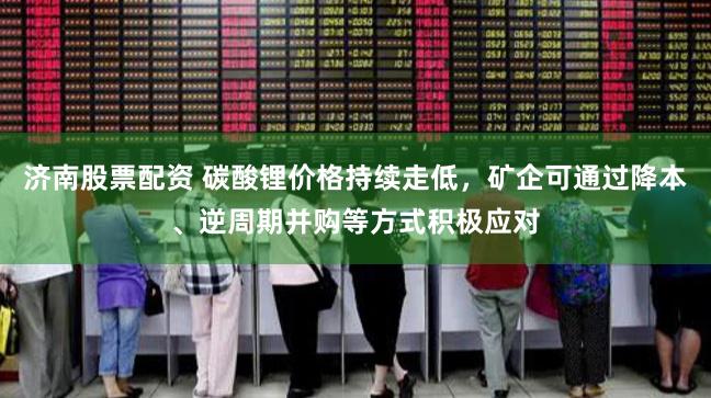 济南股票配资 碳酸锂价格持续走低，矿企可通过降本、逆周期并购等方式积极应对