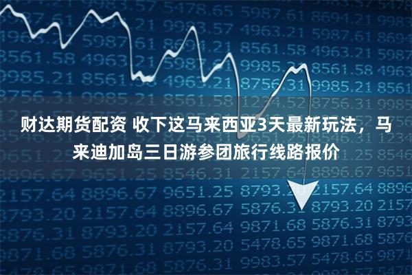 财达期货配资 收下这马来西亚3天最新玩法，马来迪加岛三日游参团旅行线路报价