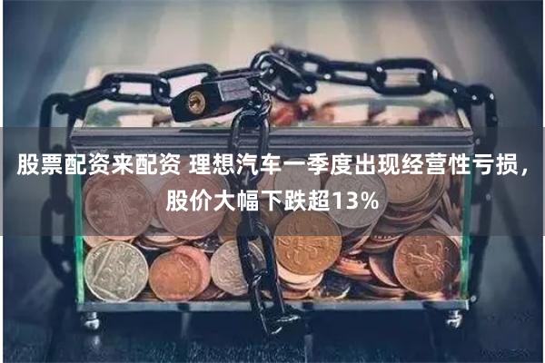 股票配资来配资 理想汽车一季度出现经营性亏损，股价大幅下跌超13%