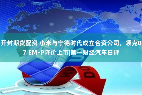 开封期货配资 小米与宁德时代成立合资公司，领克07 EM-P降价上市|第一财经汽车日评