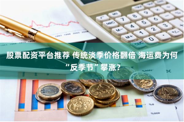 股票配资平台推荐 传统淡季价格翻倍 海运费为何“反季节”攀涨？