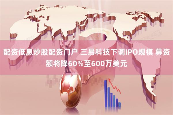 配资低息炒股配资门户 三易科技下调IPO规模 募资额将降60%至600万美元