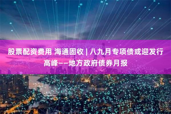 股票配资费用 海通固收 | 八九月专项债或迎发行高峰——地方政府债券月报