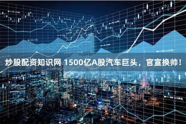炒股配资知识网 1500亿A股汽车巨头，官宣换帅！