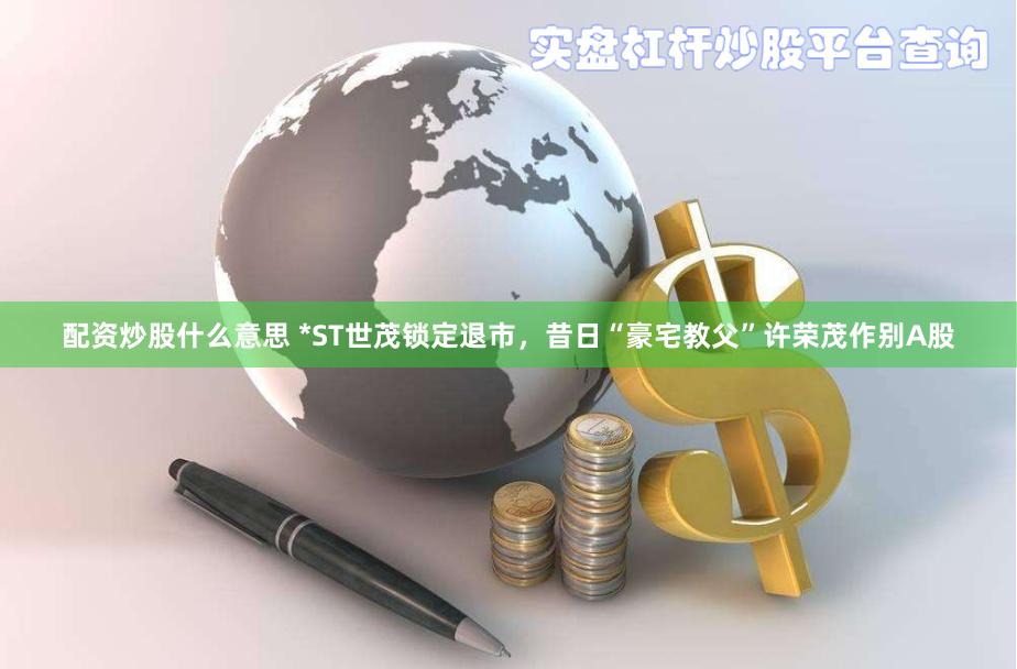配资炒股什么意思 *ST世茂锁定退市，昔日“豪宅教父”许荣茂作别A股