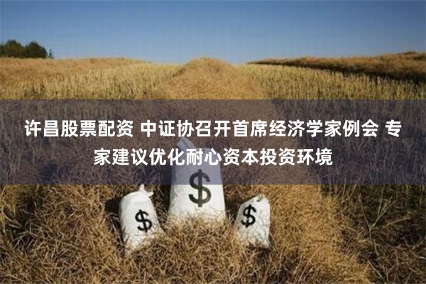 许昌股票配资 中证协召开首席经济学家例会 专家建议优化耐心资本投资环境