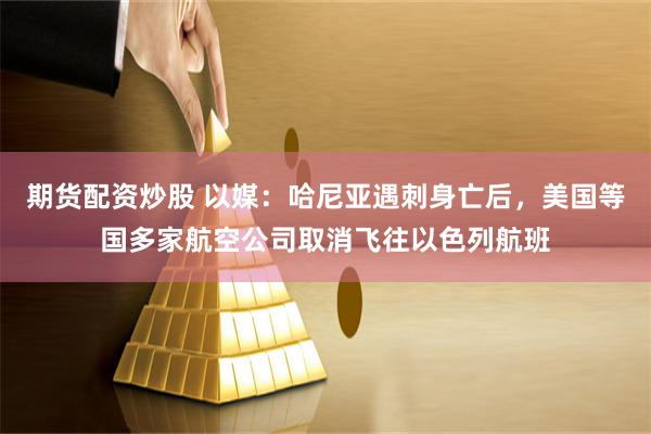 期货配资炒股 以媒：哈尼亚遇刺身亡后，美国等国多家航空公司取消飞往以色列航班