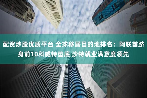 配资炒股优质平台 全球移居目的地排名：阿联酋跻身前10科威特垫底 沙特就业满意度领先