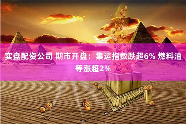 实盘配资公司 期市开盘：集运指数跌超6% 燃料油等涨超2%