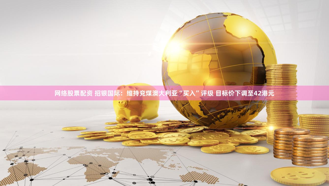 网络股票配资 招银国际：维持兖煤澳大利亚“买入”评级 目标价下调至42港元