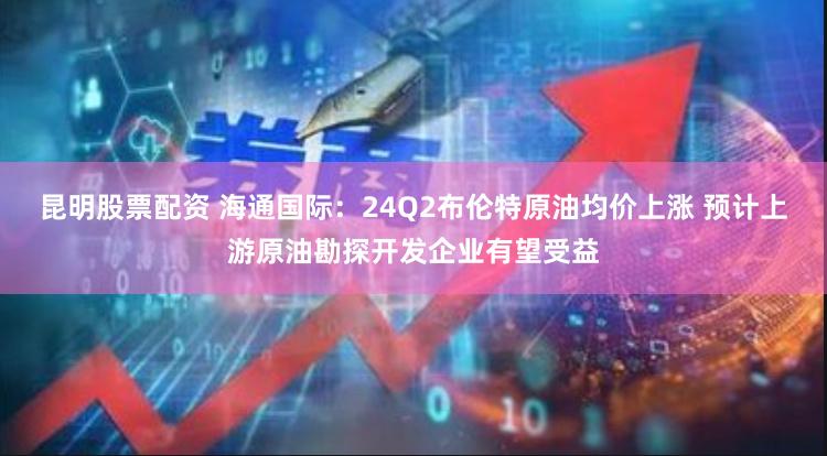 昆明股票配资 海通国际：24Q2布伦特原油均价上涨 预计上游原油勘探开发企业有望受益