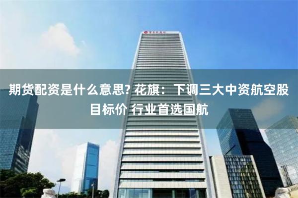 期货配资是什么意思? 花旗：下调三大中资航空股目标价 行业首选国航