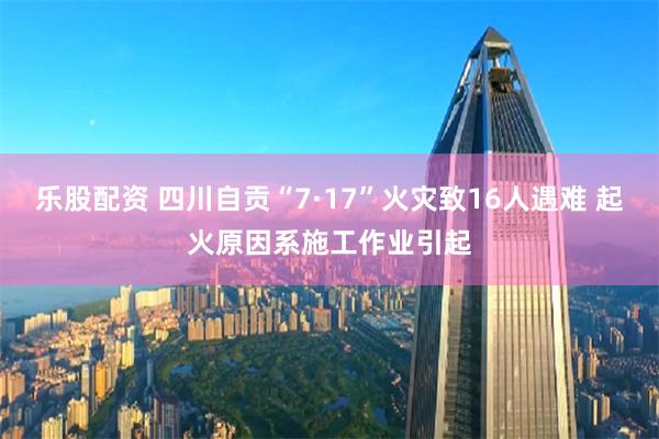 乐股配资 四川自贡“7·17”火灾致16人遇难 起火原因系施工作业引起