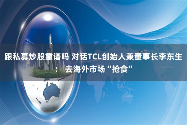 跟私募炒股靠谱吗 对话TCL创始人兼董事长李东生： 去海外市场“抢食”