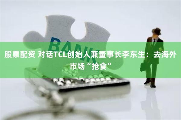 股票配资 对话TCL创始人兼董事长李东生：去海外市场“抢食”