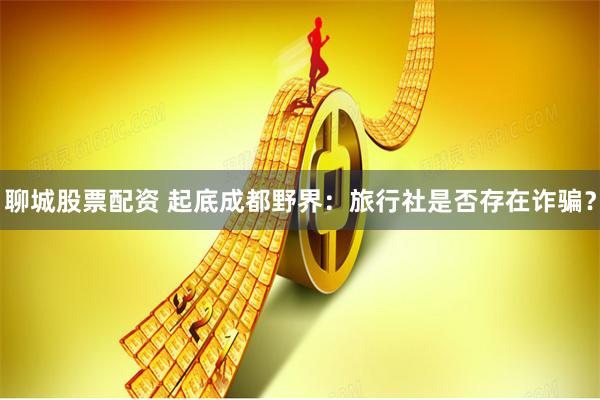 聊城股票配资 起底成都野界：旅行社是否存在诈骗？