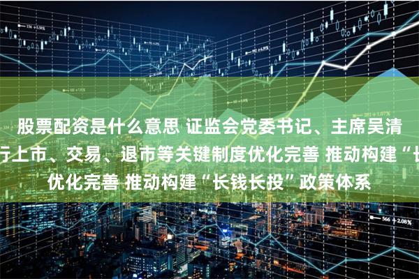股票配资是什么意思 证监会党委书记、主席吴清表示，稳妥推进发行上市、交易、退市等关键制度优化完善 推动构建“长钱长投”政策体系