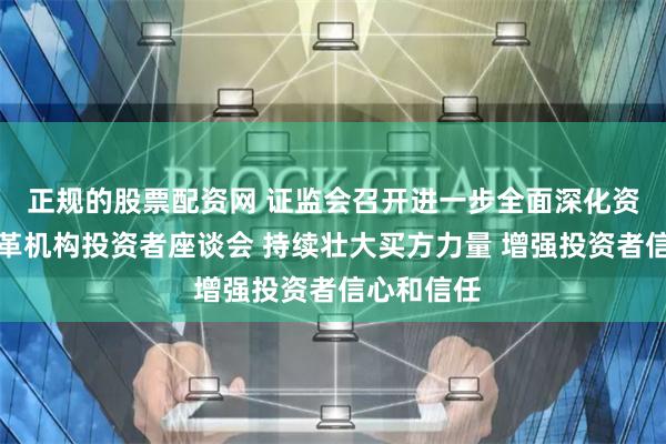 正规的股票配资网 证监会召开进一步全面深化资本市场改革机构投资者座谈会 持续壮大买方力量 增强投资者信心和信任
