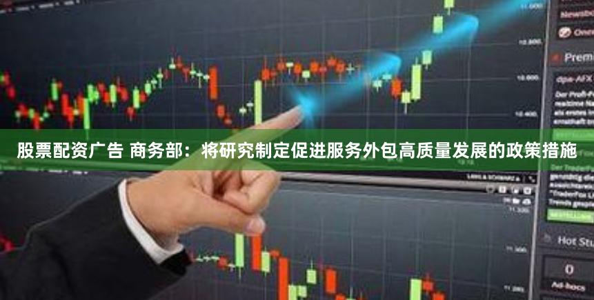 股票配资广告 商务部：将研究制定促进服务外包高质量发展的政策措施