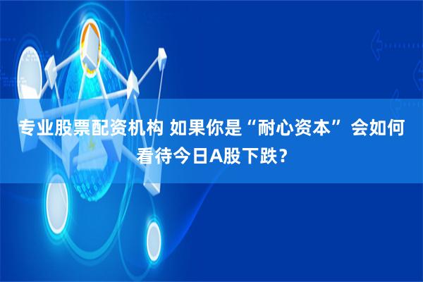 专业股票配资机构 如果你是“耐心资本” 会如何看待今日A股下跌？