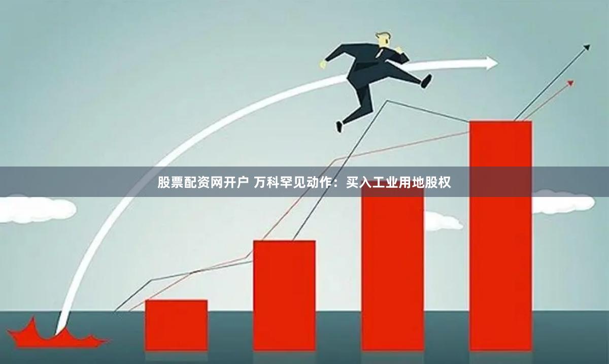 股票配资网开户 万科罕见动作：买入工业用地股权