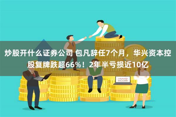 炒股开什么证券公司 包凡辞任7个月，华兴资本控股复牌跌超66%！2年半亏损近10亿