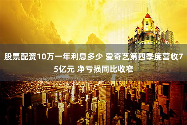 股票配资10万一年利息多少 爱奇艺第四季度营收75亿元 净亏损同比收窄