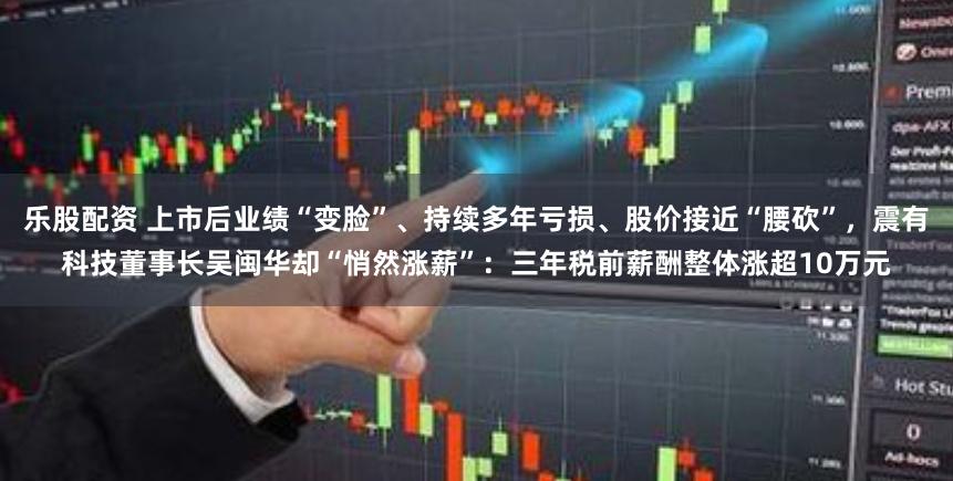 乐股配资 上市后业绩“变脸”、持续多年亏损、股价接近“腰砍”，震有科技董事长吴闽华却“悄然涨薪”：三年税前薪酬整体涨超10万元