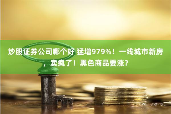 炒股证券公司哪个好 猛增979%！一线城市新房，卖疯了！黑色商品要涨？
