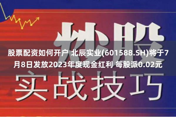 股票配资如何开户 北辰实业(601588.SH)将于7月8日发放2023年度现金红利 每股派0.02元