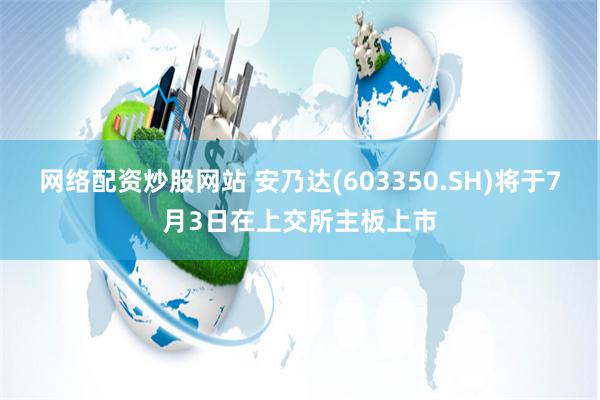 网络配资炒股网站 安乃达(603350.SH)将于7月3日在上交所主板上市