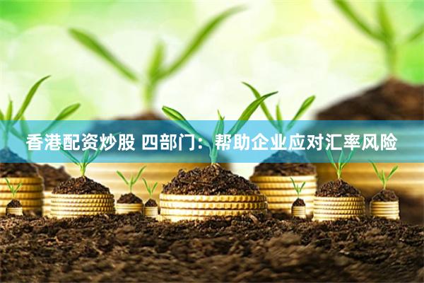 香港配资炒股 四部门：帮助企业应对汇率风险