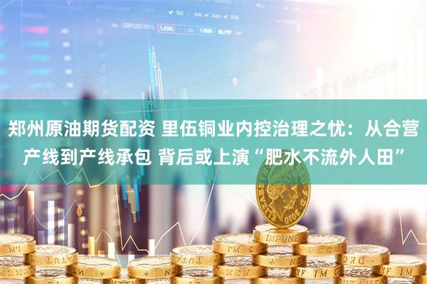 郑州原油期货配资 里伍铜业内控治理之忧：从合营产线到产线承包 背后或上演“肥水不流外人田”
